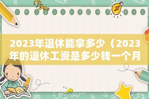 2023年退休能拿多少（2023年的退休工資是多少錢一個(gè)月）