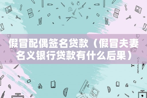 假冒配偶簽名貸款（假冒夫妻名義銀行貸款有什么后果）