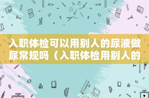 入職體檢可以用別人的尿液做尿常規嗎（入職體檢用別人的尿液會被發現嗎）