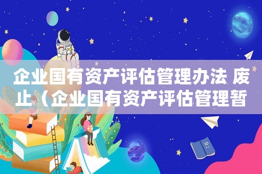 企業國有資產評估管理辦法 廢止（企業國有資產評估管理暫行辦法還有效嗎）