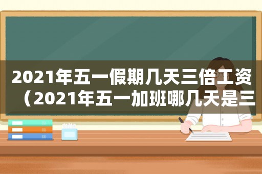 2021年五一假期幾天三倍工資（2021年五一加班哪幾天是三倍工資）