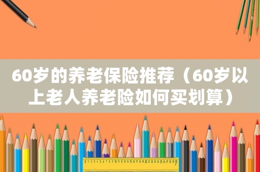 60歲的養(yǎng)老保險推薦（60歲以上老人養(yǎng)老險如何買劃算）