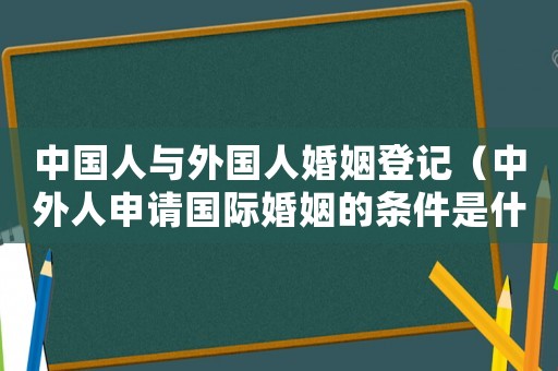 中國人與外國人婚姻登記（中外人申請國際婚姻的條件是什么）