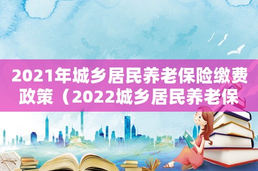 2021年城鄉居民養老保險繳費政策（2022城鄉居民養老保險繳費政策）