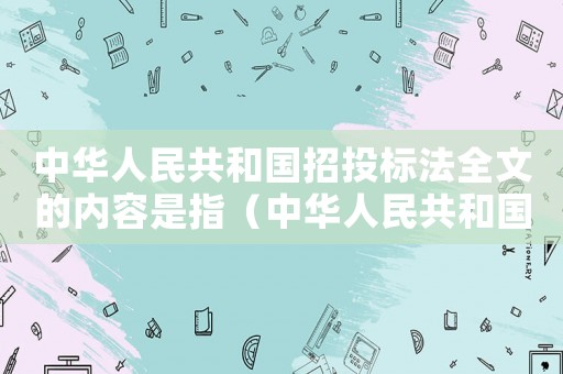 中華人民共和國招投標法全文的內容是指（中華人民共和國招投標法全文的內容是）