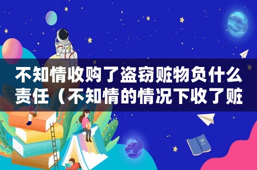 不知情收購了盜竊贓物負什么責任（不知情的情況下收了贓物是否有罪）