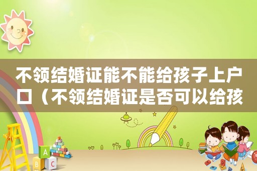 不領結婚證能不能給孩子上戶口（不領結婚證是否可以給孩子上戶口呢）