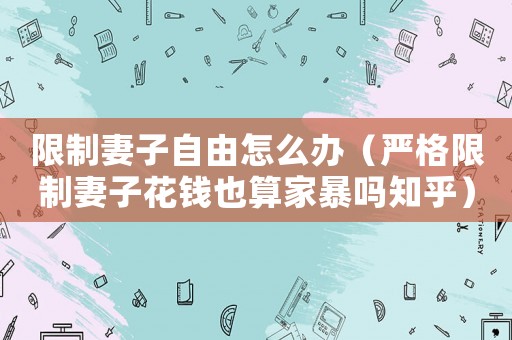 限制妻子自由怎么辦（嚴格限制妻子花錢也算家暴嗎知乎）