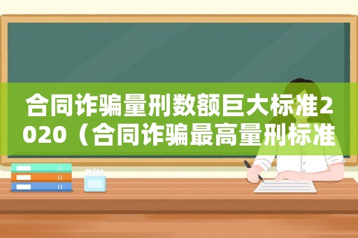 合同詐騙量刑數(shù)額巨大標(biāo)準(zhǔn)2020（合同詐騙最高量刑標(biāo)準(zhǔn)）