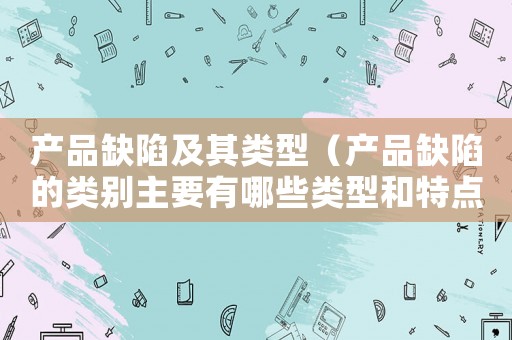 產品缺陷及其類型（產品缺陷的類別主要有哪些類型和特點）