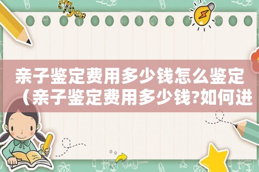 親子鑒定費用多少錢怎么鑒定（親子鑒定費用多少錢?如何進行鑒定呢）