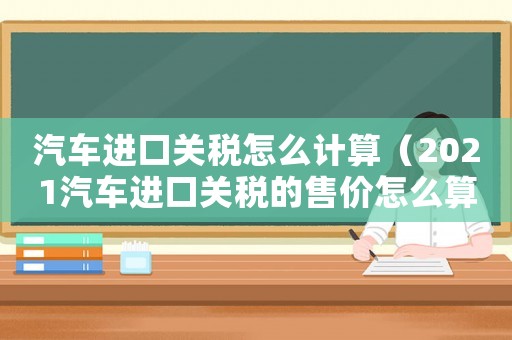 汽車進(jìn)口關(guān)稅怎么計(jì)算（2021汽車進(jìn)口關(guān)稅的售價(jià)怎么算）
