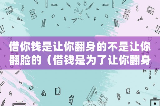 借你錢是讓你翻身的不是讓你翻臉的（借錢是為了讓你翻身,而不是翻臉）
