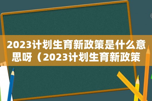 2023計劃生育新政策是什么意思呀（2023計劃生育新政策是什么意思）