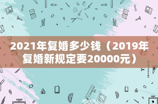 2021年復(fù)婚多少錢（2019年復(fù)婚新規(guī)定要20000元）