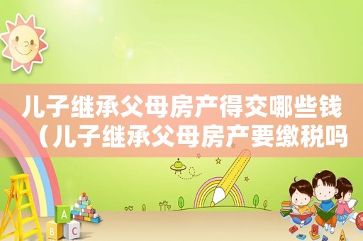 兒子繼承父母房產得交哪些錢（兒子繼承父母房產要繳稅嗎多少錢）
