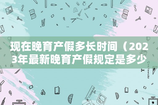 現在晚育產假多長時間（2023年最新晚育產假規定是多少）