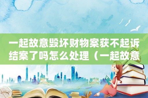 一起故意毀壞財物案獲不起訴結案了嗎怎么處理（一起故意毀壞財物案獲不起訴結案了嗎）