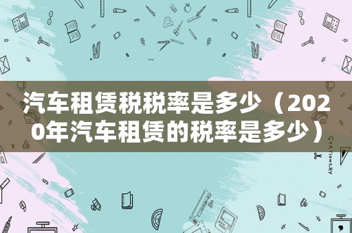汽車租賃稅稅率是多少（2020年汽車租賃的稅率是多少）
