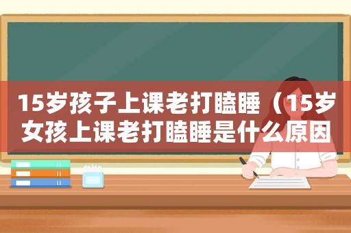 15歲孩子上課老打瞌睡（15歲女孩上課老打瞌睡是什么原因）