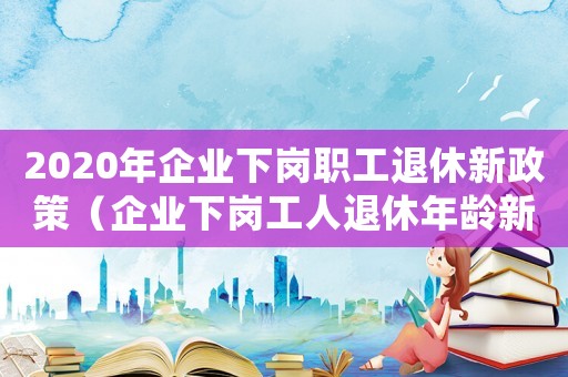 2020年企業下崗職工退休新政策（企業下崗工人退休年齡新規定是什么）