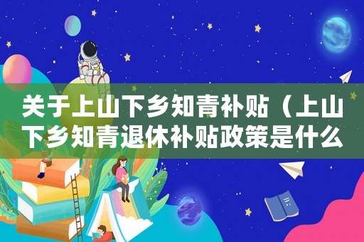關于上山下鄉知青補貼（上山下鄉知青退休補貼政策是什么時候）