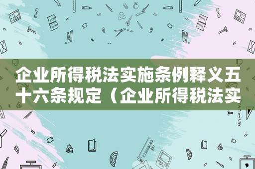企業所得稅法實施條例釋義五十六條規定（企業所得稅法實施條例釋義五十六條）