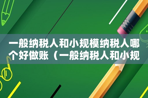 一般納稅人和小規模納稅人哪個好做賬（一般納稅人和小規模納稅人哪個好做賬）