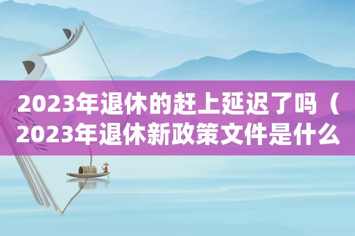 2023年退休的趕上延遲了嗎（2023年退休新政策文件是什么）