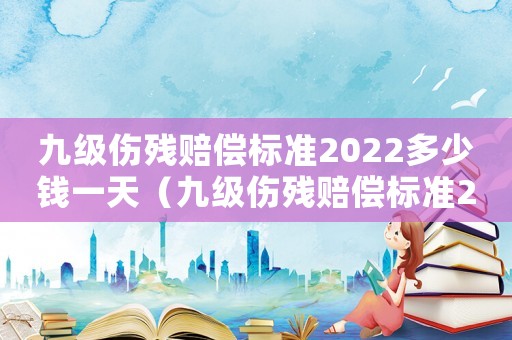 九級傷殘賠償標準2022多少錢一天（九級傷殘賠償標準2022多少錢）