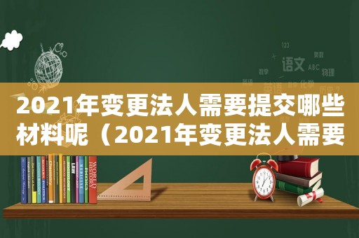 2021年變更法人需要提交哪些材料呢（2021年變更法人需要提交哪些材料）