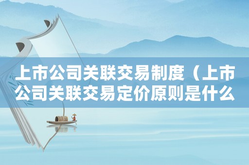 上市公司關聯交易制度（上市公司關聯交易定價原則是什么）