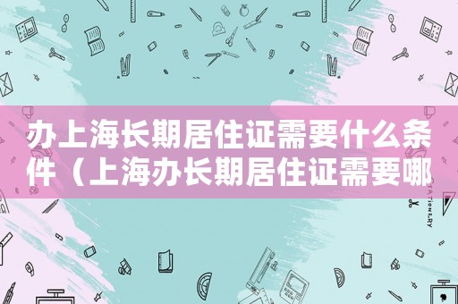 辦上海長期居住證需要什么條件（上海辦長期居住證需要哪些材料和手續）