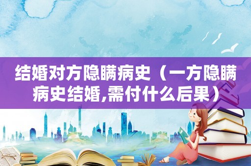 結婚對方隱瞞病史（一方隱瞞病史結婚,需付什么后果）