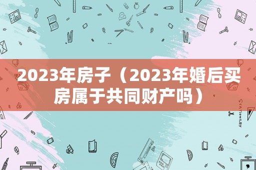 2023年房子（2023年婚后買房屬于共同財產嗎）