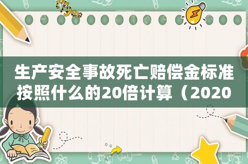 生產安全事故死亡賠償金標準按照什么的20倍計算（2020年生產安全事故死亡賠償標準）