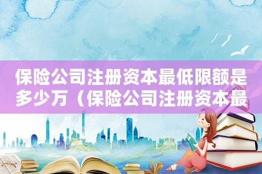 保險(xiǎn)公司注冊(cè)資本最低限額是多少萬（保險(xiǎn)公司注冊(cè)資本最低限額是多少萬）