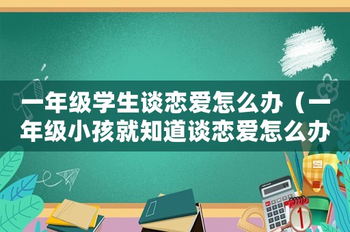 一年級學生談戀愛怎么辦（一年級小孩就知道談戀愛怎么辦?）