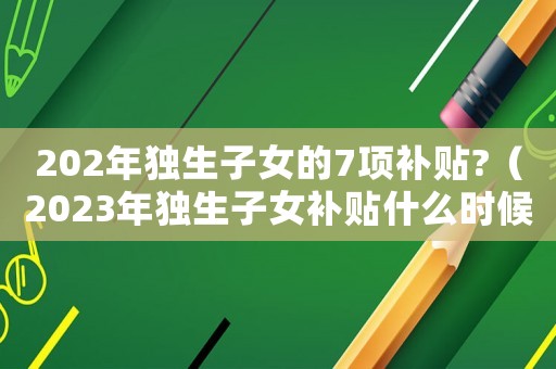 202年獨(dú)生子女的7項(xiàng)補(bǔ)貼?（2023年獨(dú)生子女補(bǔ)貼什么時(shí)候發(fā)）
