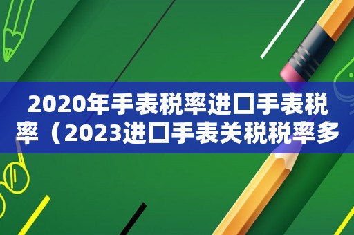 2020年手表稅率進口手表稅率（2023進口手表關稅稅率多少錢）