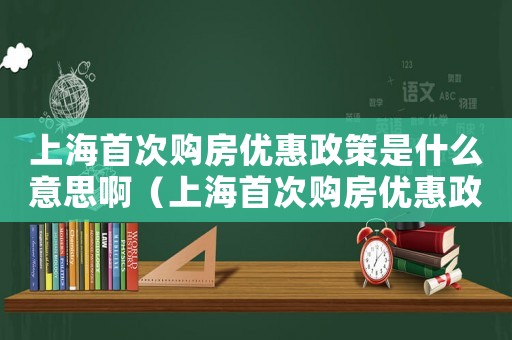 上海首次購房優惠政策是什么意思啊（上海首次購房優惠政策是什么意思）