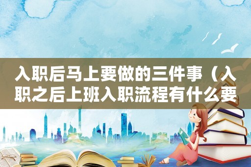 入職后馬上要做的三件事（入職之后上班入職流程有什么要求）