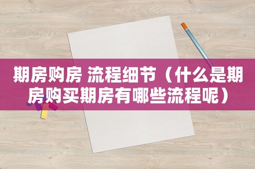 期房購房 流程細節(jié)（什么是期房購買期房有哪些流程呢）