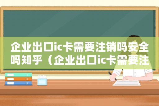 企業出口ic卡需要注銷嗎安全嗎知乎（企業出口ic卡需要注銷嗎安全嗎）