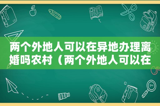 兩個(gè)外地人可以在異地辦理離婚嗎農(nóng)村（兩個(gè)外地人可以在異地辦理離婚嗎）
