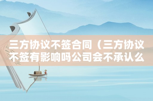 三方協(xié)議不簽合同（三方協(xié)議不簽有影響嗎公司會不承認(rèn)么）