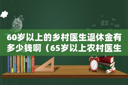 60歲以上的鄉(xiāng)村醫(yī)生退休金有多少錢啊（65歲以上農(nóng)村醫(yī)生退休待遇如何）