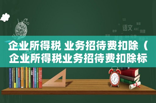 企業所得稅 業務招待費扣除（企業所得稅業務招待費扣除標準范圍）