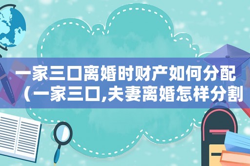 一家三口離婚時財產(chǎn)如何分配（一家三口,夫妻離婚怎樣分割房產(chǎn)）