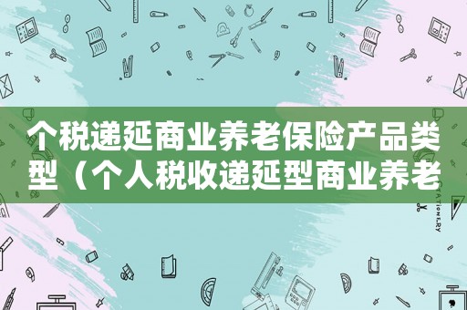 個稅遞延商業養老保險產品類型（個人稅收遞延型商業養老保險個稅）
